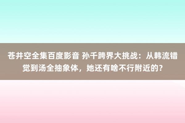 苍井空全集百度影音 孙千跨界大挑战：从韩流错觉到汤全抽象体，她还有啥不行附近的？