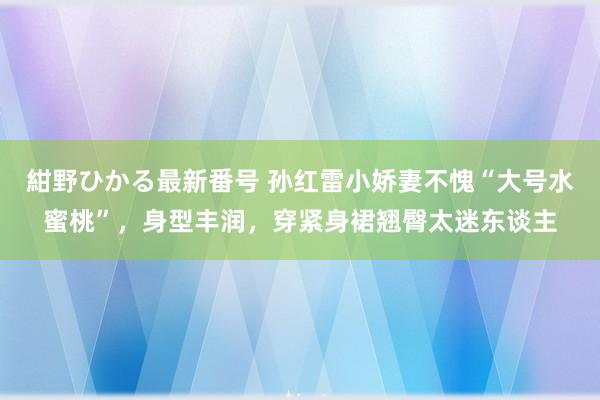 紺野ひかる最新番号 孙红雷小娇妻不愧“大号水蜜桃”，身型丰润，穿紧身裙翘臀太迷东谈主