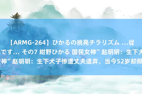 【ARMG-264】ひかるの挑発チラリズム …従妹が小悪魔すぎて困るんです… その7 紺野ひかる 国民女神”赵明明：生下犬子惨遭丈夫遗弃，当今52岁却照旧未婚