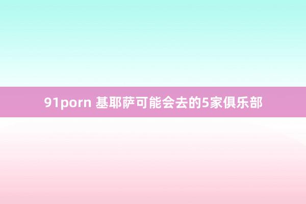 91porn 基耶萨可能会去的5家俱乐部