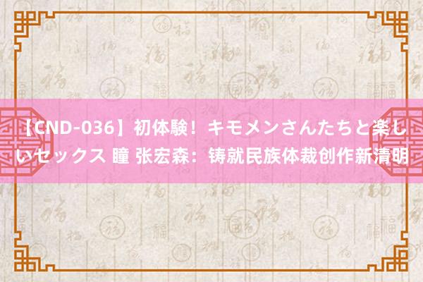 【CND-036】初体験！キモメンさんたちと楽しいセックス 瞳 张宏森：铸就民族体裁创作新清明