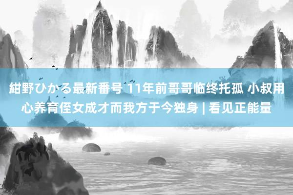 紺野ひかる最新番号 11年前哥哥临终托孤 小叔用心养育侄女成才而我方于今独身 | 看见正能量