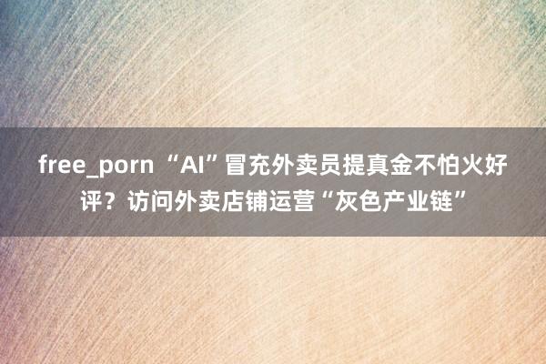 free_porn “AI”冒充外卖员提真金不怕火好评？访问外卖店铺运营“灰色产业链”