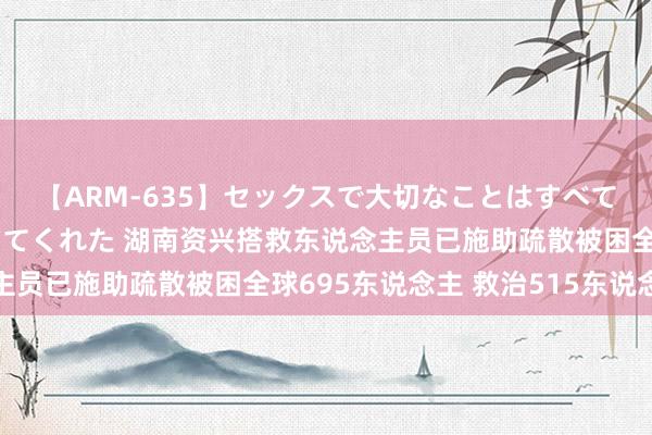 【ARM-635】セックスで大切なことはすべて君とのオナニーが教えてくれた 湖南资兴搭救东说念主员已施助疏散被困全球695东说念主 救治515东说念主