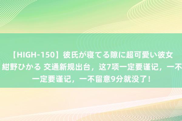 【HIGH-150】彼氏が寝てる隙に超可愛い彼女を襲って中出し 紺野ひかる 交通新规出台，这7项一定要谨记，一不留意9分就没了！