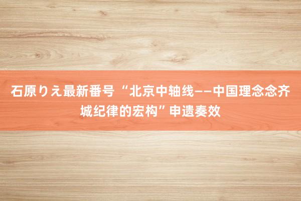 石原りえ最新番号 “北京中轴线——中国理念念齐城纪律的宏构”申遗奏效