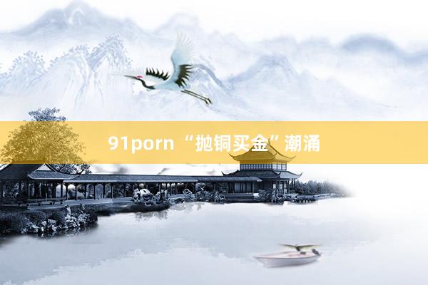 91porn “抛铜买金”潮涌