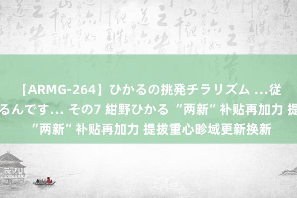 【ARMG-264】ひかるの挑発チラリズム …従妹が小悪魔すぎて困るんです… その7 紺野ひかる “两新”补贴再加力 提拔重心畛域更新换新