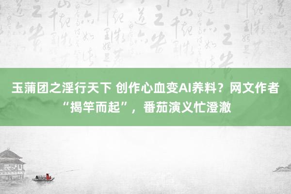 玉蒲团之淫行天下 创作心血变AI养料？网文作者“揭竿而起”，番茄演义忙澄澈