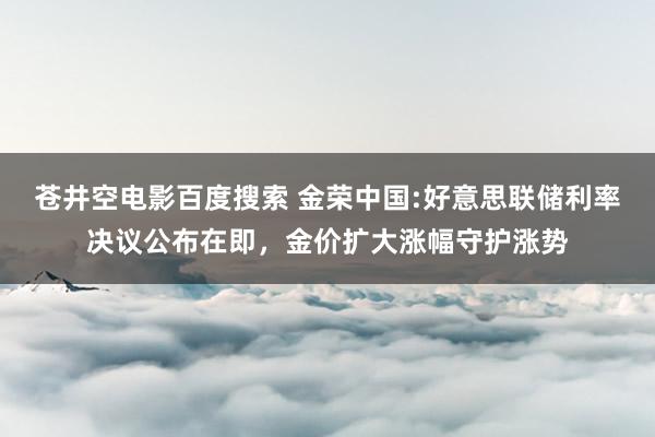 苍井空电影百度搜索 金荣中国:好意思联储利率决议公布在即，金价扩大涨幅守护涨势