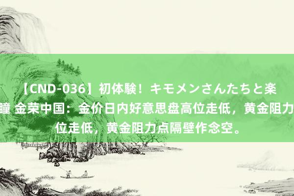 【CND-036】初体験！キモメンさんたちと楽しいセックス 瞳 金荣中国：金价日内好意思盘高位走低，黄金阻力点隔壁作念空。