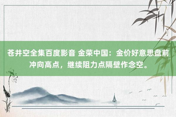 苍井空全集百度影音 金荣中国：金价好意思盘前冲向高点，继续阻力点隔壁作念空。