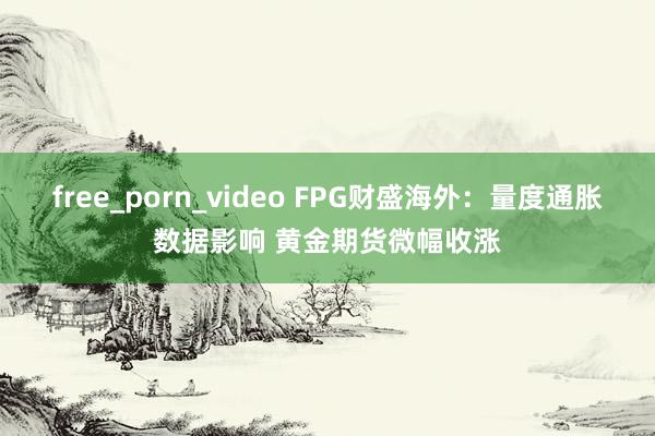 free_porn_video FPG财盛海外：量度通胀数据影响 黄金期货微幅收涨