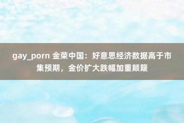 gay_porn 金荣中国：好意思经济数据高于市集预期，金价扩大跌幅加重颠簸