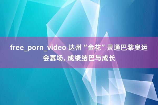 free_porn_video 达州“金花”灵通巴黎奥运会赛场， 成绩结巴与成长