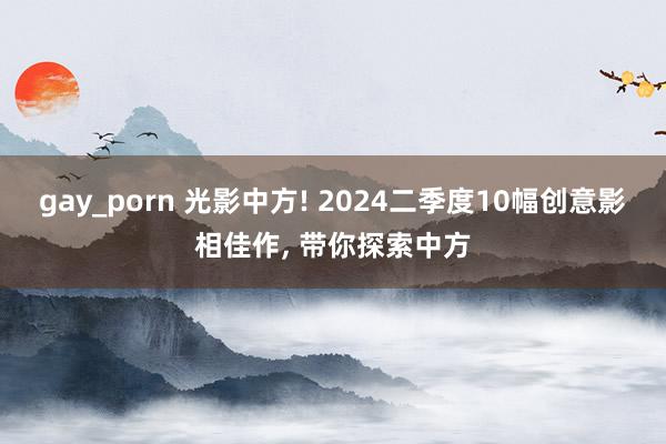 gay_porn 光影中方! 2024二季度10幅创意影相佳作， 带你探索中方