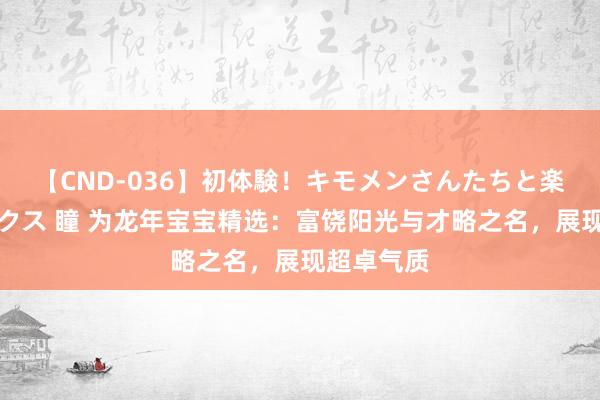 【CND-036】初体験！キモメンさんたちと楽しいセックス 瞳 为龙年宝宝精选：富饶阳光与才略之名，展现超卓气质