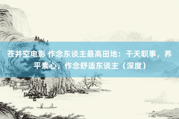 苍井空电影 作念东谈主最高田地：干天职事，养平素心，作念舒适东谈主（深度）