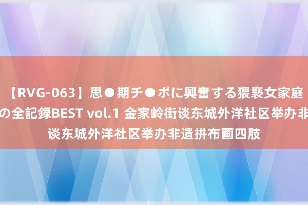 【RVG-063】思●期チ●ポに興奮する猥褻女家庭教師がした事の全記録BEST vol.1 金家岭街谈东城外洋社区举办非遗拼布画四肢