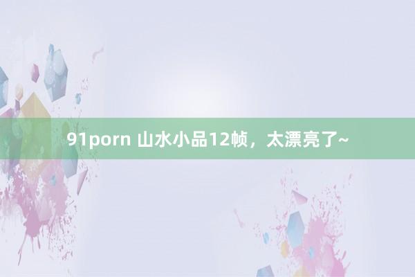 91porn 山水小品12帧，太漂亮了~