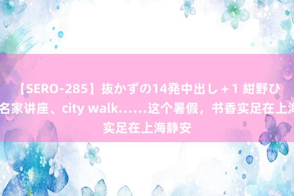 【SERO-285】抜かずの14発中出し＋1 紺野ひかる 名家讲座、city walk……这个暑假，书香实足在上海静安