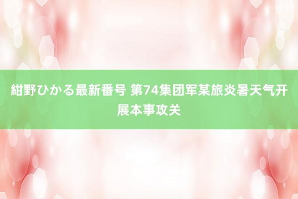 紺野ひかる最新番号 第74集团军某旅炎暑天气开展本事攻关