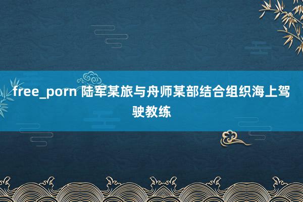 free_porn 陆军某旅与舟师某部结合组织海上驾驶教练