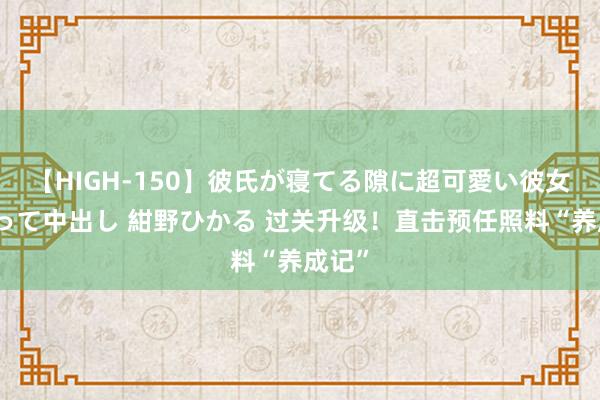 【HIGH-150】彼氏が寝てる隙に超可愛い彼女を襲って中出し 紺野ひかる 过关升级！直击预任照料“养成记”