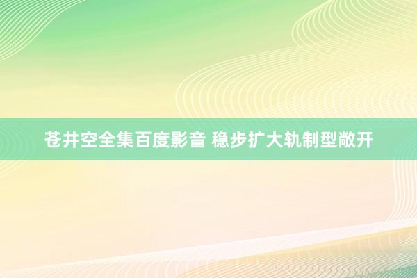 苍井空全集百度影音 稳步扩大轨制型敞开