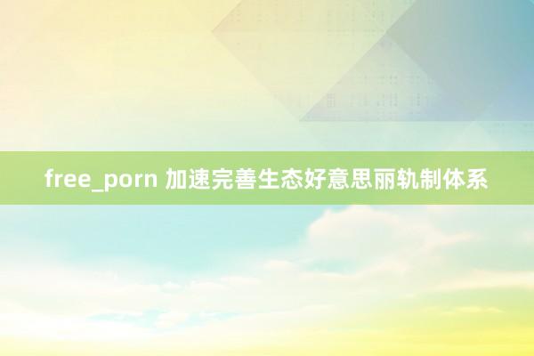 free_porn 加速完善生态好意思丽轨制体系