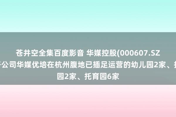 苍井空全集百度影音 华媒控股(000607.SZ)：当今子公司华媒优培在杭州腹地已插足运营的幼儿园2家、托育园6家