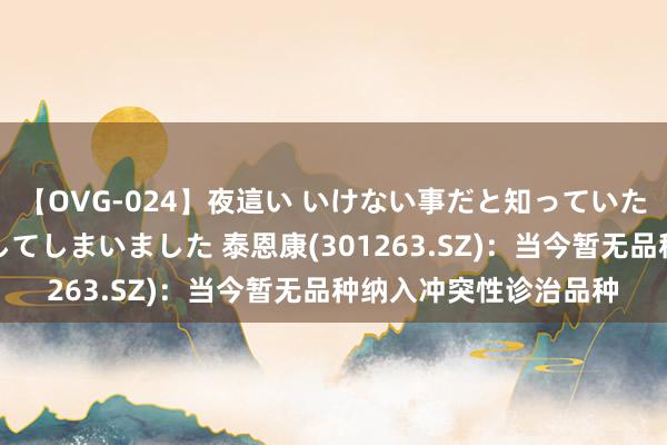 【OVG-024】夜這い いけない事だと知っていたけど生中出しまで許してしまいました 泰恩康(301263.SZ)：当今暂无品种纳入冲突性诊治品种