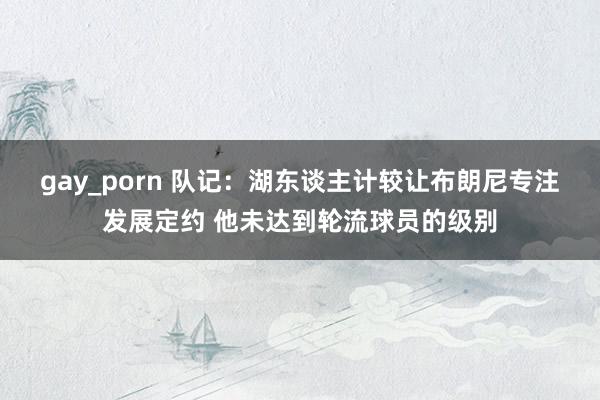 gay_porn 队记：湖东谈主计较让布朗尼专注发展定约 他未达到轮流球员的级别