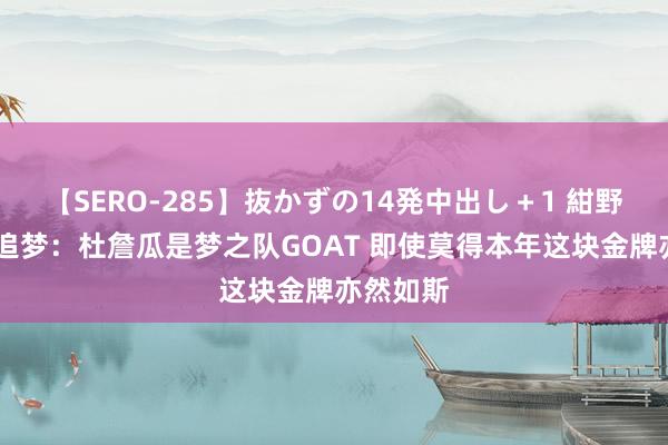 【SERO-285】抜かずの14発中出し＋1 紺野ひかる 追梦：杜詹瓜是梦之队GOAT 即使莫得本年这块金牌亦然如斯