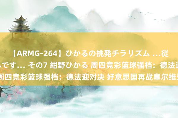 【ARMG-264】ひかるの挑発チラリズム …従妹が小悪魔すぎて困るんです… その7 紺野ひかる 周四竞彩篮球强档：德法迎对决 好意思国再战塞尔维亚