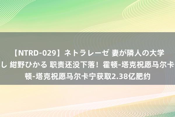 【NTRD-029】ネトラレーゼ 妻が隣人の大学生に寝盗られた話し 紺野ひかる 职责还没下落！霍顿-塔克祝愿马尔卡宁获取2.38亿肥约