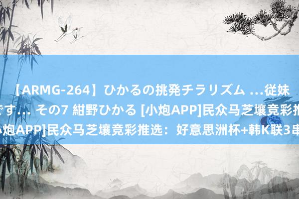 【ARMG-264】ひかるの挑発チラリズム …従妹が小悪魔すぎて困るんです… その7 紺野ひかる [小炮APP]民众马芝壤竞彩推选：好意思洲杯+韩K联3串1