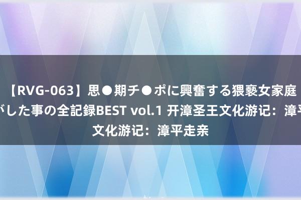 【RVG-063】思●期チ●ポに興奮する猥褻女家庭教師がした事の全記録BEST vol.1 开漳圣王文化游记：漳平走亲