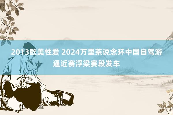 2013欧美性爱 2024万里茶说念环中国自驾游逼近赛浮梁赛段发车