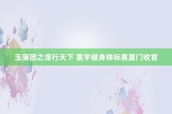 玉蒲团之淫行天下 寰宇健身锦标赛厦门收官