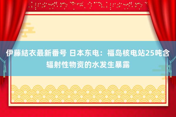 伊藤結衣最新番号 日本东电：福岛核电站25吨含辐射性物资的水发生暴露