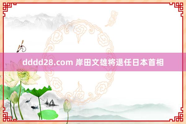 dddd28.com 岸田文雄将退任日本首相