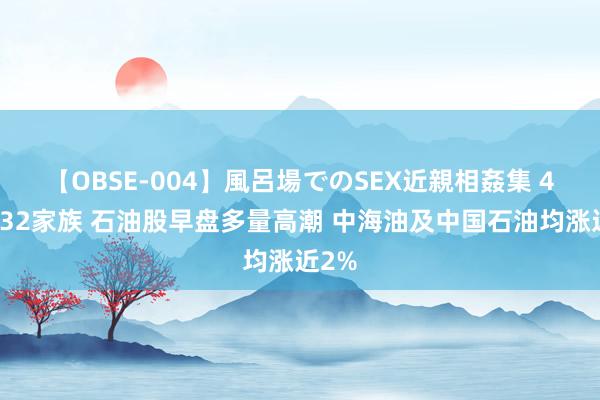 【OBSE-004】風呂場でのSEX近親相姦集 4時間32家族 石油股早盘多量高潮 中海油及中国石油均涨近2%