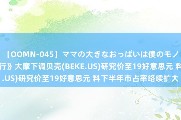 【OOMN-045】ママの大きなおっぱいは僕のモノ 総集編4時間 2 《大行》大摩下调贝壳(BEKE.US)研究价至19好意思元 料下半年市占率络续扩大