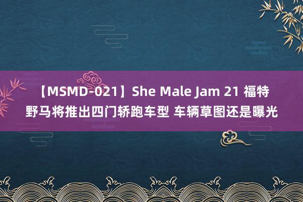 【MSMD-021】She Male Jam 21 福特野马将推出四门轿跑车型 车辆草图还是曝光