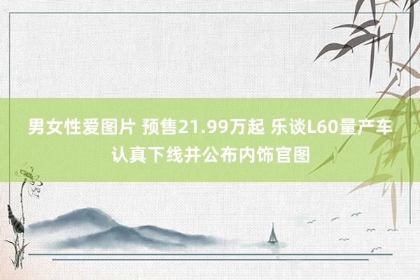 男女性爱图片 预售21.99万起 乐谈L60量产车认真下线并公布内饰官图