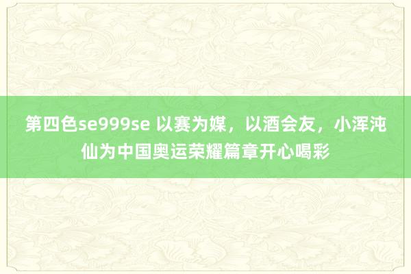 第四色se999se 以赛为媒，以酒会友，小浑沌仙为中国奥运荣耀篇章开心喝彩