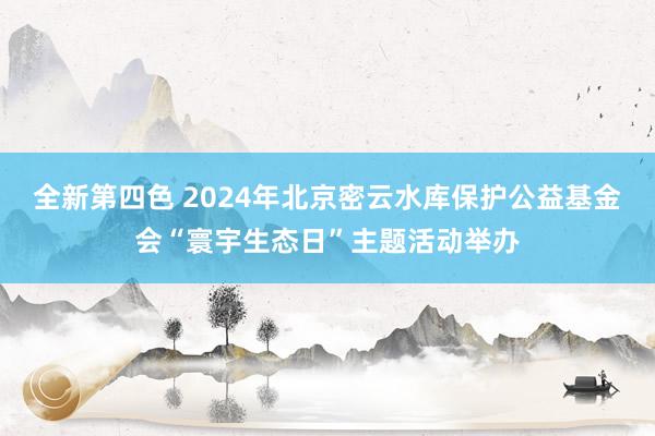 全新第四色 2024年北京密云水库保护公益基金会“寰宇生态日”主题活动举办