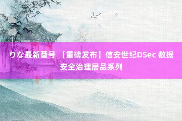 りな最新番号 【重磅发布】信安世纪DSec 数据安全治理居品系列