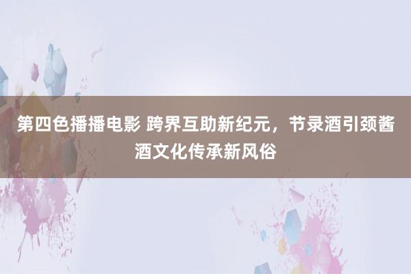 第四色播播电影 跨界互助新纪元，节录酒引颈酱酒文化传承新风俗